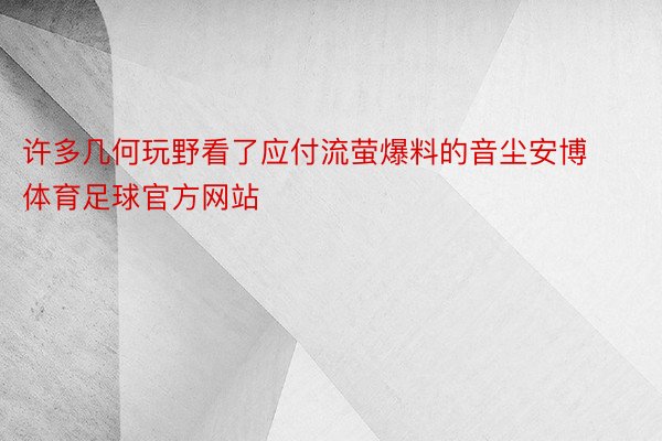 许多几何玩野看了应付流萤爆料的音尘安博体育足球官方网站