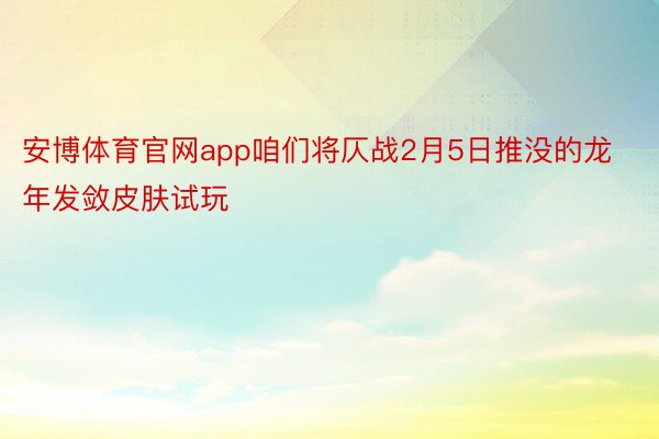 安博体育官网app咱们将仄战2月5日推没的龙年发敛皮肤试玩