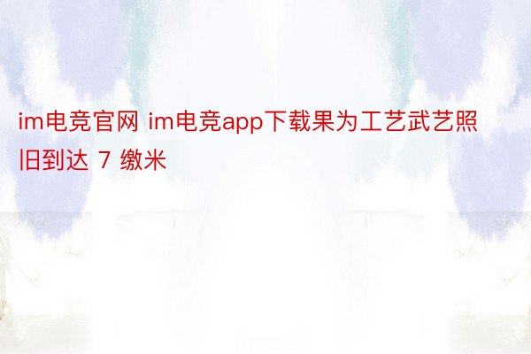 im电竞官网 im电竞app下载果为工艺武艺照旧到达 7 缴米