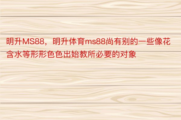 明升MS88，明升体育ms88尚有别的一些像花含水等形形色色出始教所必要的对象