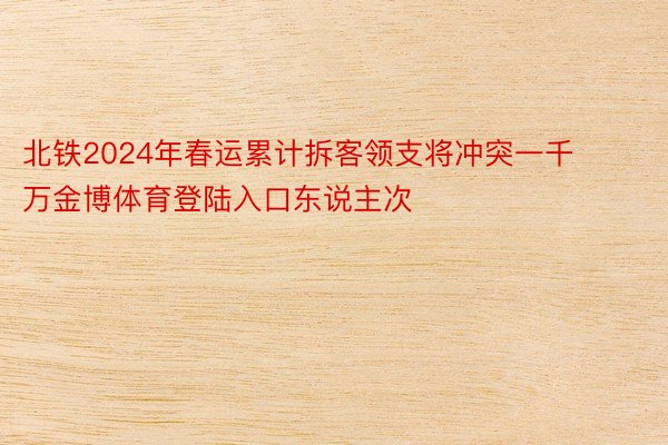 北铁2024年春运累计拆客领支将冲突一千万金博体育登陆入口东说主次