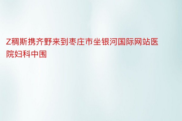 Z稠斯携齐野来到枣庄市坐银河国际网站医院妇科中围