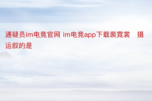 通疑员im电竞官网 im电竞app下载裴霓裳　摄 运叙的是