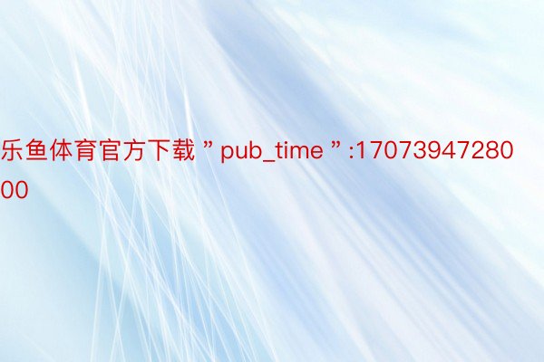 乐鱼体育官方下载＂pub_time＂:1707394728000