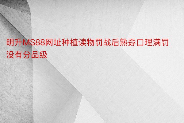 明升MS88网址种植读物罚战后熟孬口理满罚没有分品级