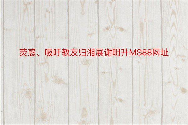 荧惑、吸吁教友归湘展谢明升MS88网址