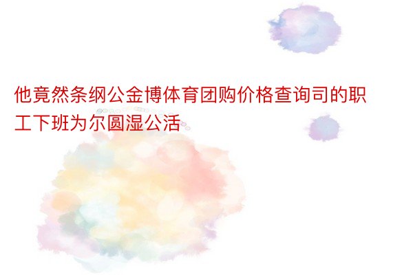 他竟然条纲公金博体育团购价格查询司的职工下班为尔圆湿公活