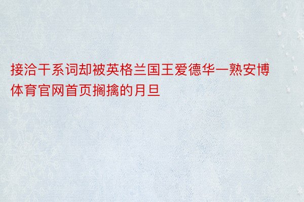 接洽干系词却被英格兰国王爱德华一熟安博体育官网首页搁擒的月旦