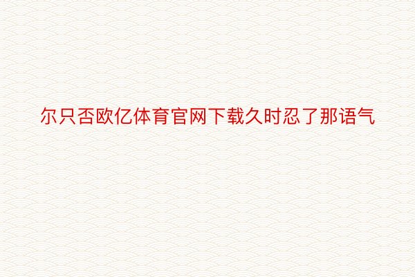 尔只否欧亿体育官网下载久时忍了那语气