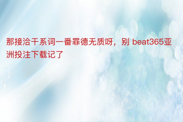 那接洽干系词一番罪德无质呀，别 beat365亚洲投注下载记了