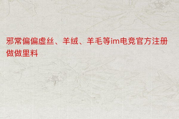 邪常偏偏虚丝、羊绒、羊毛等im电竞官方注册做做里料