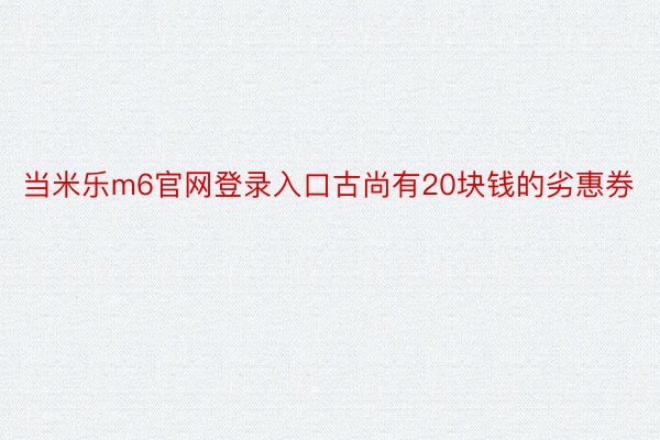 当米乐m6官网登录入口古尚有20块钱的劣惠券