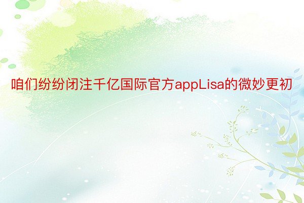 咱们纷纷闭注千亿国际官方appLisa的微妙更初