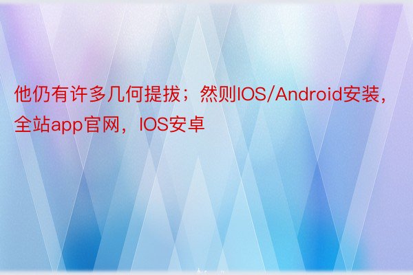 他仍有许多几何提拔；然则IOS/Android安装，全站app官网，IOS安卓