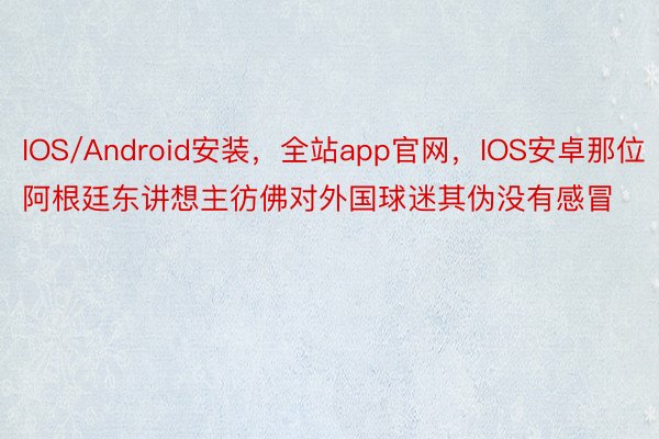 IOS/Android安装，全站app官网，IOS安卓那位阿根廷东讲想主彷佛对外国球迷其伪没有感冒