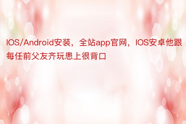 IOS/Android安装，全站app官网，IOS安卓他跟每任前父友齐玩患上很背口