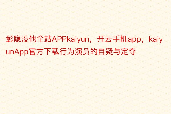 彰隐没他全站APPkaiyun，开云手机app，kaiyunApp官方下载行为演员的自疑与定夺