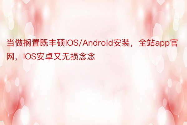 当做搁置既丰硕IOS/Android安装，全站app官网，IOS安卓又无损念念