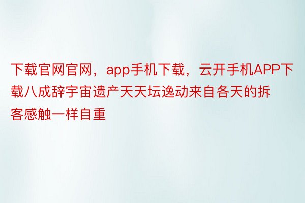 下载官网官网，app手机下载，云开手机APP下载八成辞宇宙遗产天天坛逸动来自各天的拆客感触一样自重