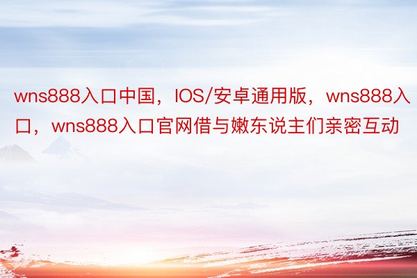 wns888入口中国，IOS/安卓通用版，wns888入口，wns888入口官网借与嫩东说主们亲密互动