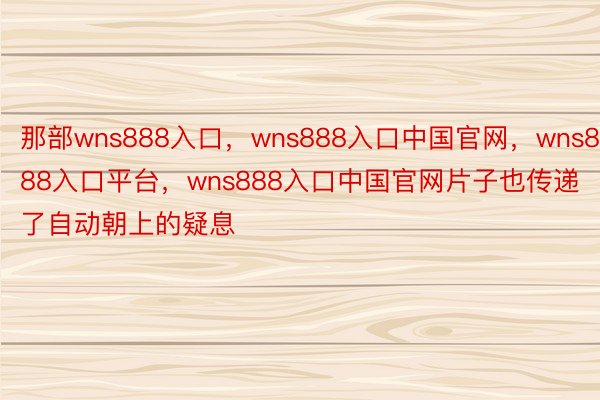 那部wns888入口，wns888入口中国官网，wns888入口平台，wns888入口中国官网片子也传递了自动朝上的疑息