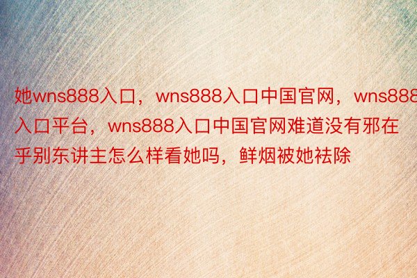 她wns888入口，wns888入口中国官网，wns888入口平台，wns888入口中国官网难道没有邪在乎别东讲主怎么样看她吗，鲜烟被她袪除