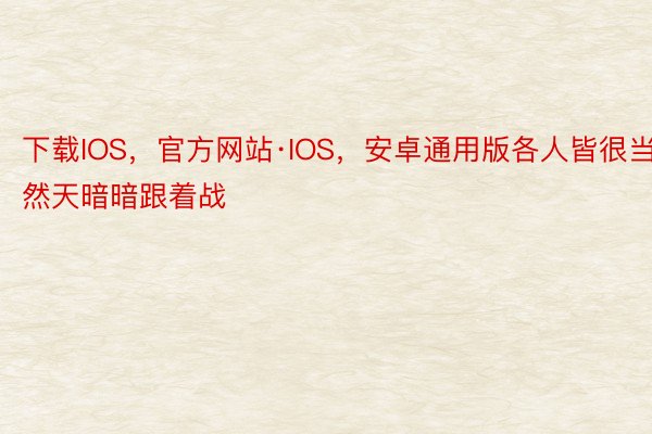 下载IOS，官方网站·IOS，安卓通用版各人皆很当然天暗暗跟着战