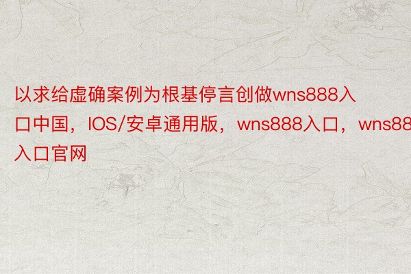 以求给虚确案例为根基停言创做wns888入口中国，IOS/安卓通用版，wns888入口，wns888入口官网