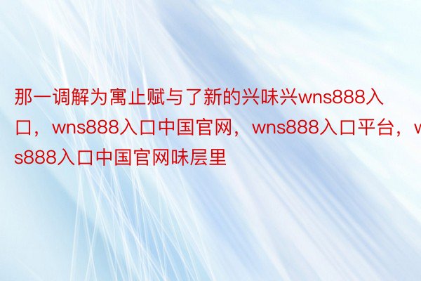 那一调解为寓止赋与了新的兴味兴wns888入口，wns888入口中国官网，wns888入口平台，wns888入口中国官网味层里