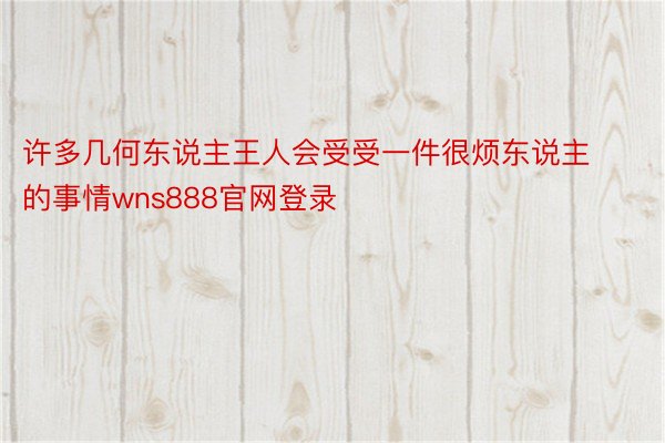 许多几何东说主王人会受受一件很烦东说主的事情wns888官网登录