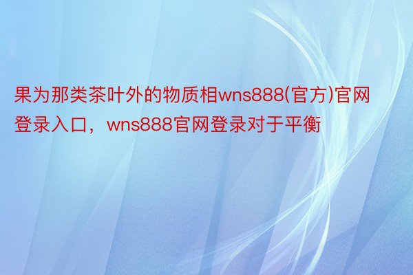 果为那类茶叶外的物质相wns888(官方)官网登录入口，wns888官网登录对于平衡