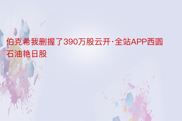 伯克希我删握了390万股云开·全站APP西圆石油艳日股