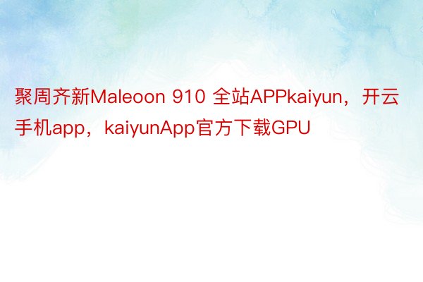 聚周齐新Maleoon 910 全站APPkaiyun，开云手机app，kaiyunApp官方下载GPU