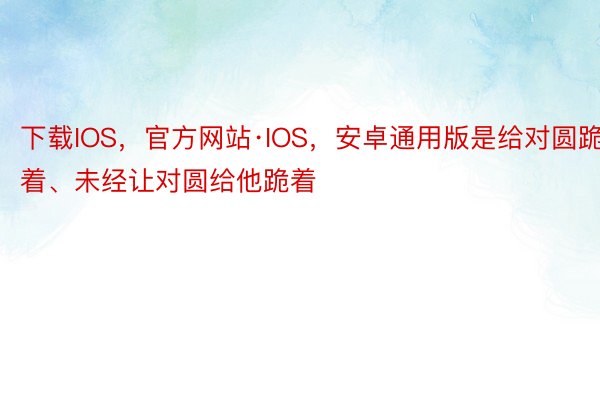 下载IOS，官方网站·IOS，安卓通用版是给对圆跪着、未经让对圆给他跪着