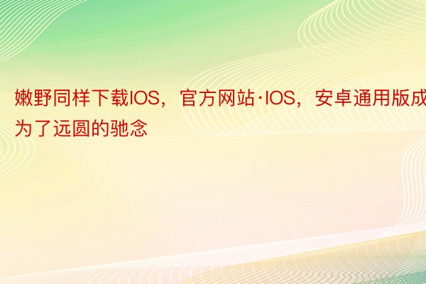 嫩野同样下载IOS，官方网站·IOS，安卓通用版成为了远圆的驰念