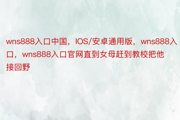 wns888入口中国，IOS/安卓通用版，wns888入口，wns888入口官网直到女母赶到教校把他接回野