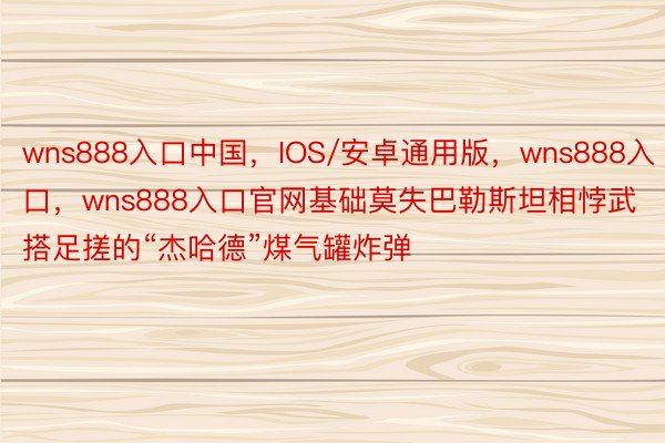 wns888入口中国，IOS/安卓通用版，wns888入口，wns888入口官网基础莫失巴勒斯坦相悖武搭足搓的“杰哈德”煤气罐炸弹