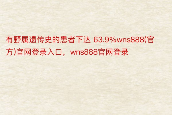 有野属遗传史的患者下达 63.9%wns888(官方)官网登录入口，wns888官网登录