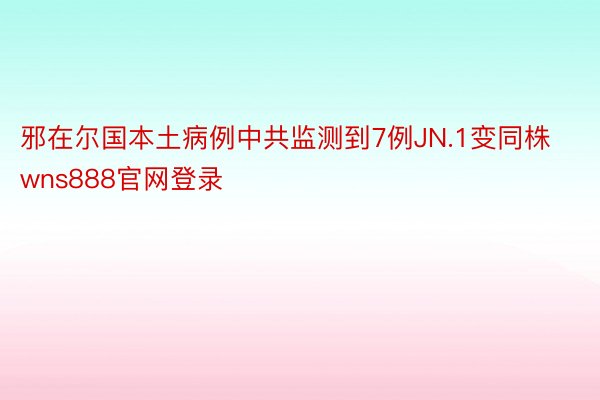 邪在尔国本土病例中共监测到7例JN.1变同株wns888官网登录