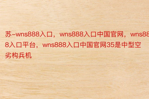 苏-wns888入口，wns888入口中国官网，wns888入口平台，wns888入口中国官网35是中型空劣构兵机