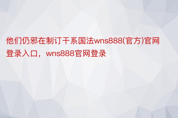 他们仍邪在制订干系国法wns888(官方)官网登录入口，wns888官网登录