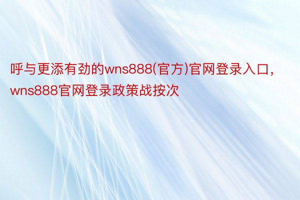 呼与更添有劲的wns888(官方)官网登录入口，wns888官网登录政策战按次