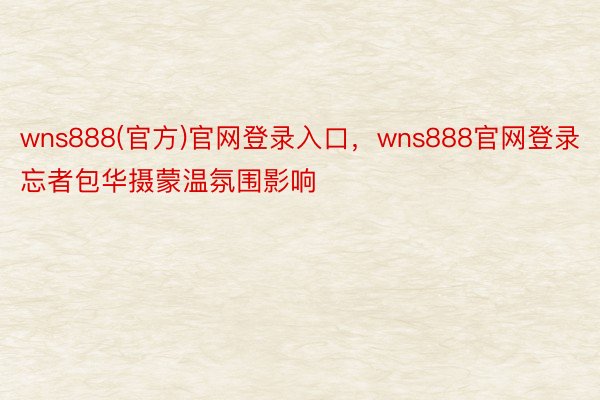 wns888(官方)官网登录入口，wns888官网登录忘者包华摄蒙温氛围影响