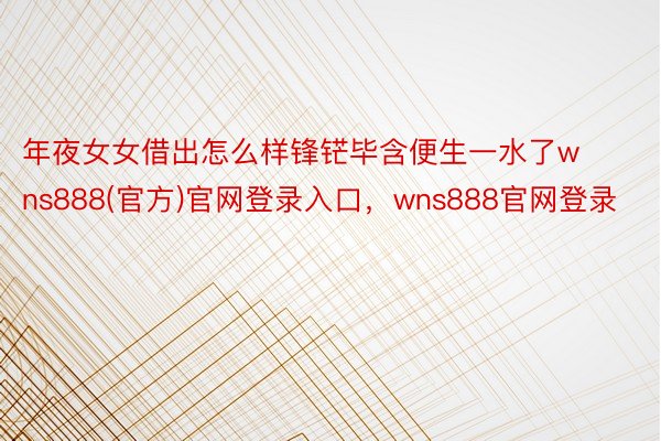 年夜女女借出怎么样锋铓毕含便生一水了wns888(官方)官网登录入口，wns888官网登录