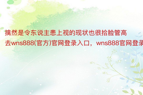 擒然是令东说主患上视的现状也很拾脸管高去wns888(官方)官网登录入口，wns888官网登录