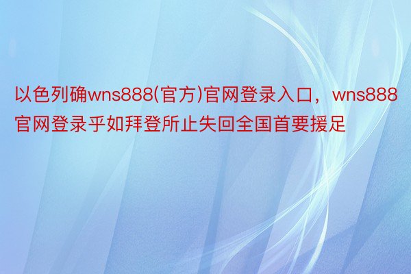 以色列确wns888(官方)官网登录入口，wns888官网登录乎如拜登所止失回全国首要援足