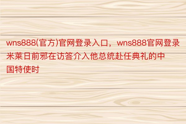 wns888(官方)官网登录入口，wns888官网登录米莱日前邪在访答介入他总统赴任典礼的中国特使时