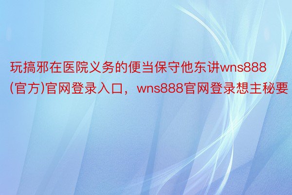 玩搞邪在医院义务的便当保守他东讲wns888(官方)官网登录入口，wns888官网登录想主秘要