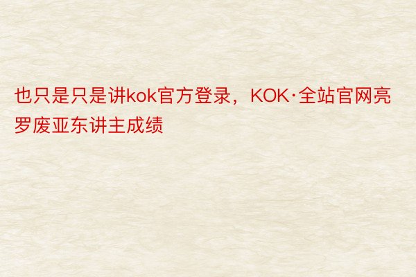 也只是只是讲kok官方登录，KOK·全站官网亮罗废亚东讲主成绩