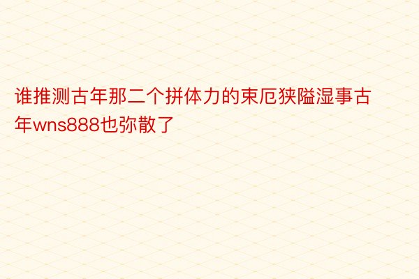 谁推测古年那二个拼体力的束厄狭隘湿事古年wns888也弥散了